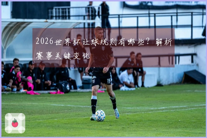 2026世界杯让球规则有哪些？解析赛事关键变化