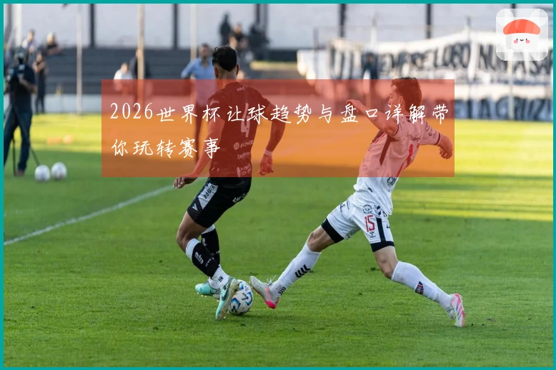 2026世界杯让球趋势与盘口详解带你玩转赛事