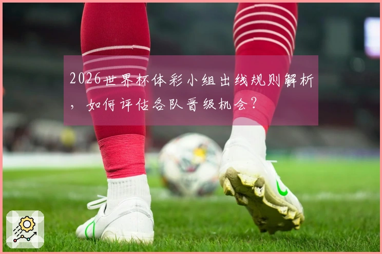 2026世界杯体彩小组出线规则解析，如何评估各队晋级机会？